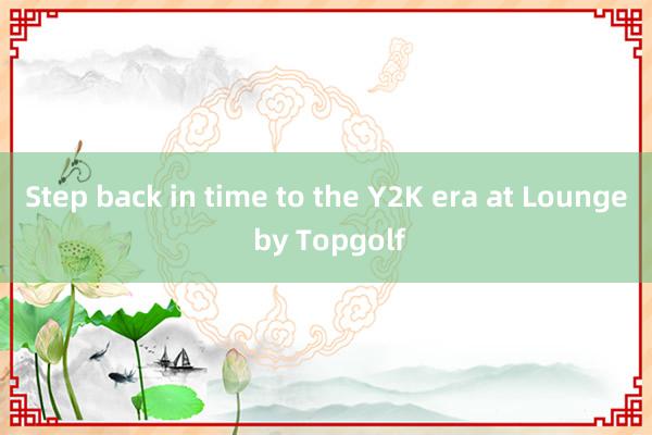 Step back in time to the Y2K era at Lounge by Topgolf